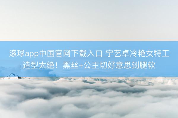 滚球app中国官网下载入口 宁艺卓冷艳女特工造型太绝！黑丝+公主切好意思到腿软