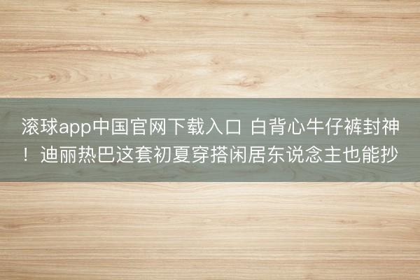 滚球app中国官网下载入口 白背心牛仔裤封神!迪丽热巴这套初夏穿搭闲居东说念主也能抄