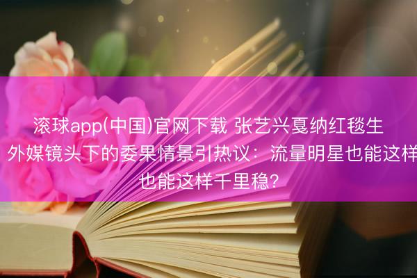 滚球app(中国)官网下载 张艺兴戛纳红毯生图曝光！外媒镜头下的委果情景引热议：流量明星也能这样千里稳？