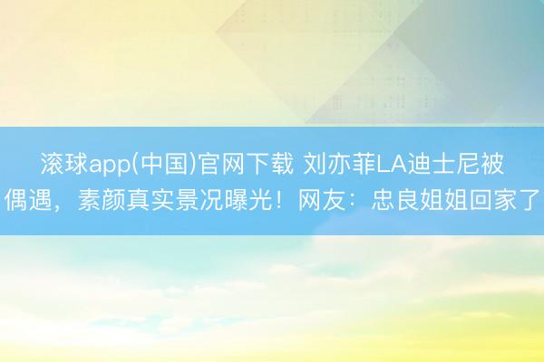 滚球app(中国)官网下载 刘亦菲LA迪士尼被偶遇,素颜真实景况曝光!网友:忠良姐姐回家了