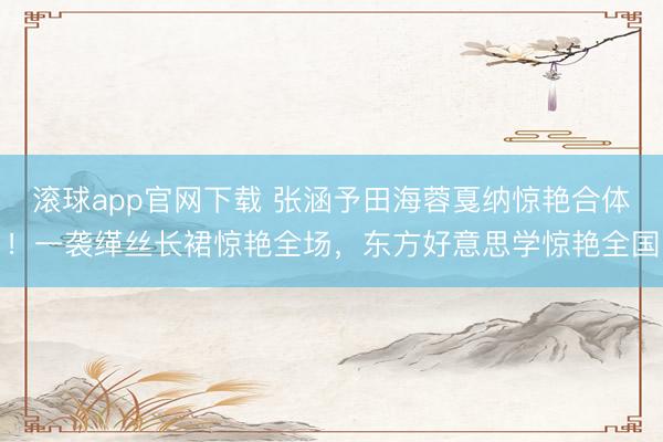 滚球app官网下载 张涵予田海蓉戛纳惊艳合体！一袭缂丝长裙惊艳全场，东方好意思学惊艳全国