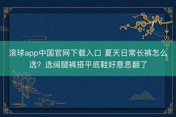 滚球app中国官网下载入口 夏天日常长裤怎么选？选阔腿裤搭平底鞋好意思翻了