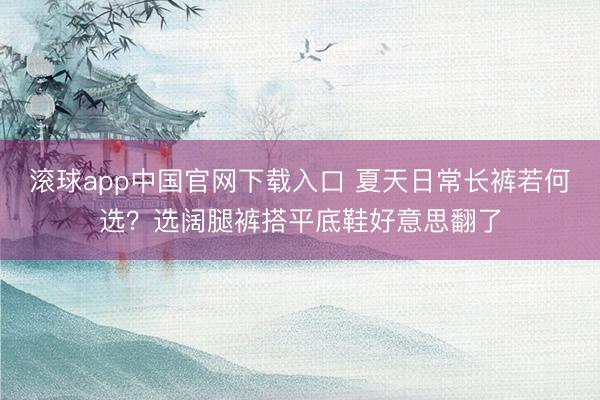滚球app中国官网下载入口 夏天日常长裤若何选？选阔腿裤搭平底鞋好意思翻了