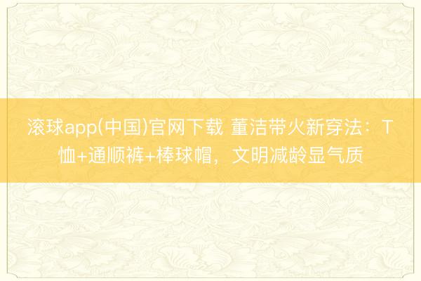 滚球app(中国)官网下载 董洁带火新穿法:T恤+通顺裤+棒球帽,文明减龄显气质