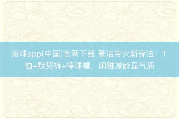 滚球app(中国)官网下载 董洁带火新穿法:T恤+默契裤+棒球帽,闲雅减龄显气质