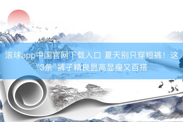 滚球app中国官网下载入口 夏天别只穿短裤！这“3条”裤子精良显高显瘦又百搭
