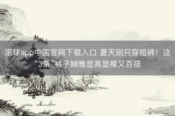 滚球app中国官网下载入口 夏天别只穿短裤!这“3条”裤子娴雅显高显瘦又百搭