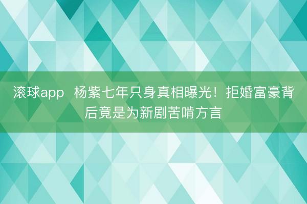 滚球app  杨紫七年只身真相曝光！拒婚富豪背后竟是为新剧苦啃方言