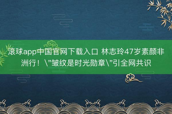 滚球app中国官网下载入口 林志玲47岁素颜非洲行!