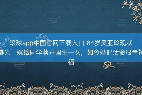 滚球app中国官网下载入口 64岁吴亚玲现状曝光!嫁给同学蒋开国生一女,如今婚配活命很幸福