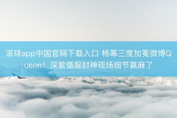 滚球app中国官网下载入口 杨幂三度加冕微博Queen！深紫慑服封神现场细节赢麻了