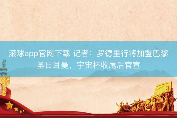 滚球app官网下载 记者：罗德里行将加盟巴黎圣日耳曼，宇宙杯收尾后官宣