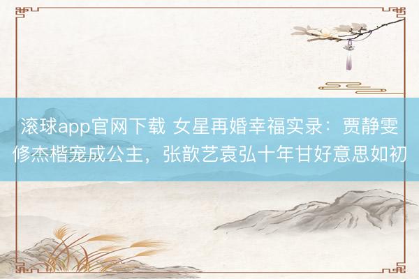 滚球app官网下载 女星再婚幸福实录：贾静雯修杰楷宠成公主，张歆艺袁弘十年甘好意思如初