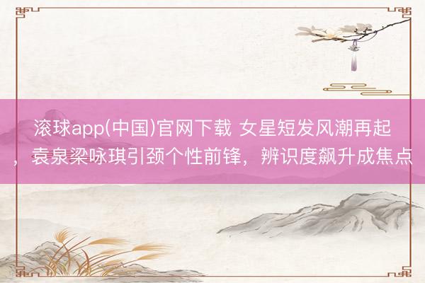 滚球app(中国)官网下载 女星短发风潮再起，袁泉梁咏琪引颈个性前锋，辨识度飙升成焦点
