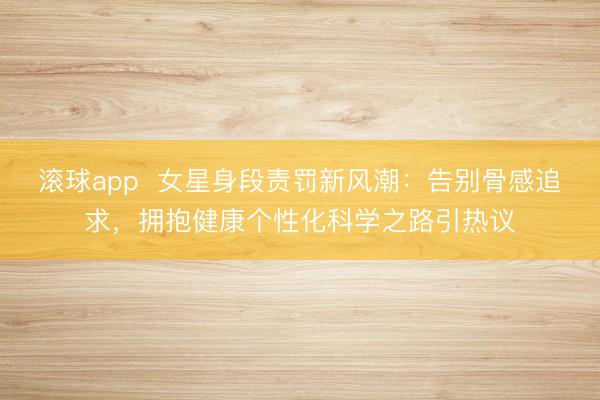 滚球app  女星身段责罚新风潮：告别骨感追求，拥抱健康个性化科学之路引热议