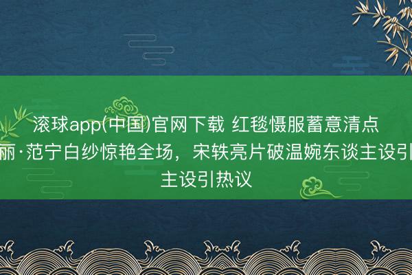 滚球app(中国)官网下载 红毯慑服蓄意清点：艾丽·范宁白纱惊艳全场，宋轶亮片破温婉东谈主设引热议