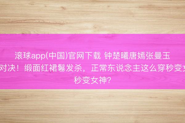 滚球app(中国)官网下载 钟楚曦唐嫣张曼玉港风对决！缎面红裙鬈发杀，正常东说念主这么穿秒变女神？