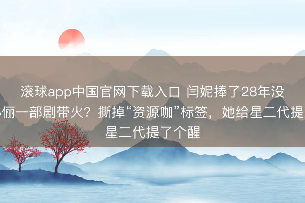 滚球app中国官网下载入口 闫妮捧了28年没红，孙俪一部剧带火？撕掉“资源咖”标签，她给星二代提了个醒