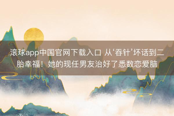 滚球app中国官网下载入口 从‘吞针’坏话到二胎幸福!她的现任男友治好了悉数恋爱脑