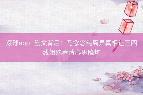 滚球app  删文背后：马念念纯离异真相让三四线姐妹看清心思陷坑
