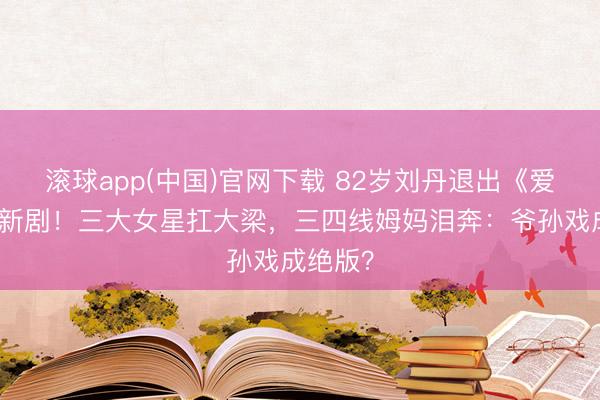 滚球app(中国)官网下载 82岁刘丹退出《爱回家》新剧！三大女星扛大梁，三四线姆妈泪奔：爷孙戏成绝版？
