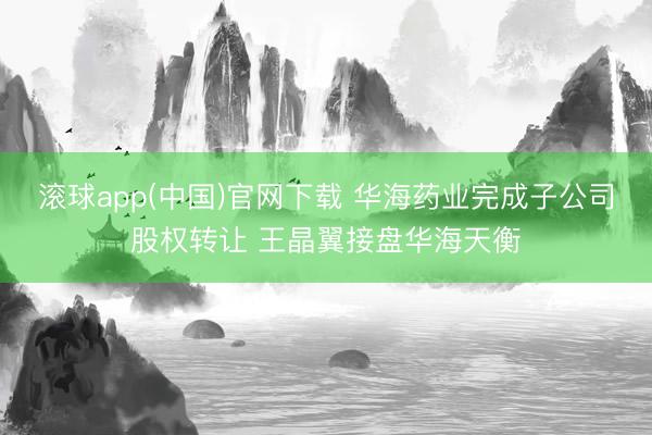 滚球app(中国)官网下载 华海药业完成子公司股权转让 王晶翼接盘华海天衡