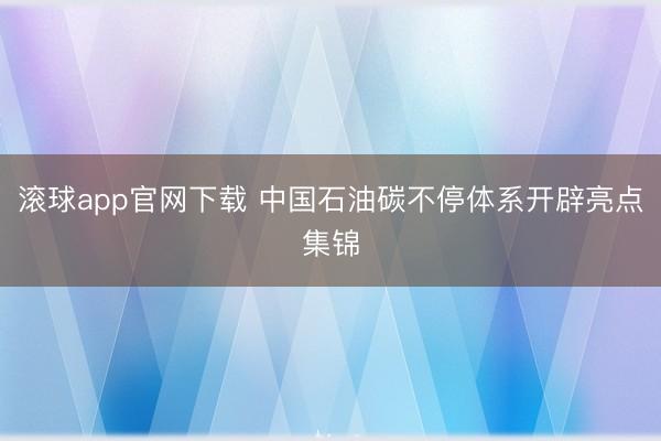 滚球app官网下载 中国石油碳不停体系开辟亮点集锦