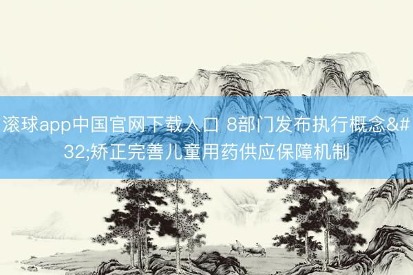 滚球app中国官网下载入口 8部门发布执行概念 矫正完善儿童用药供应保障机制