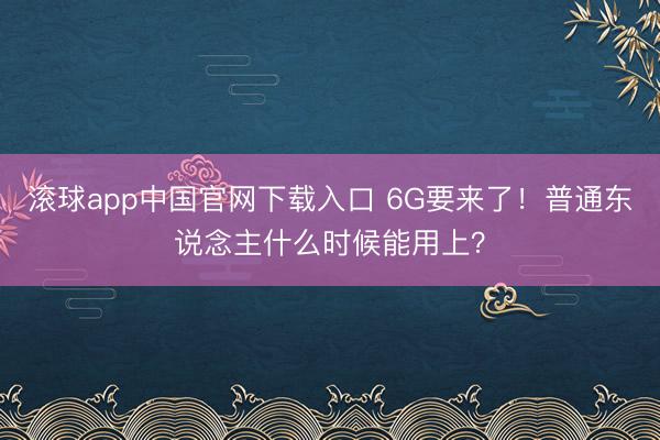 滚球app中国官网下载入口 6G要来了！普通东说念主什么时候能用上？
