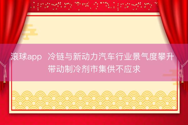 滚球app  冷链与新动力汽车行业景气度攀升 带动制冷剂市集供不应求