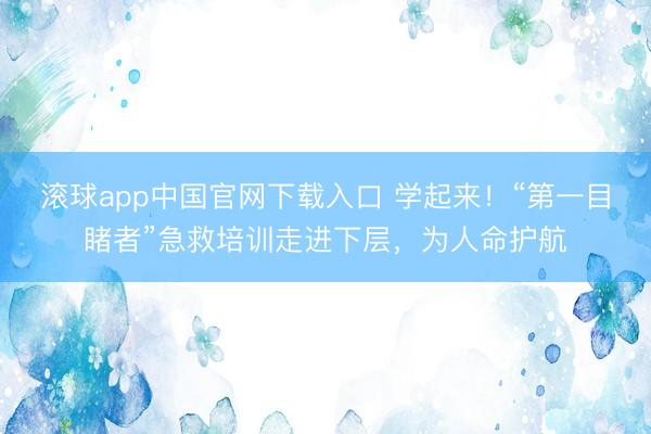 滚球app中国官网下载入口 学起来！“第一目睹者”急救培训走进下层，为人命护航