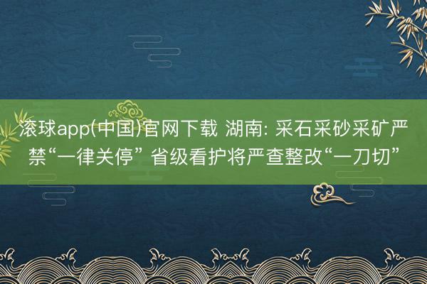 滚球app(中国)官网下载 湖南: 采石采砂采矿严禁“一律关停” 省级看护将严查整改“一刀切”