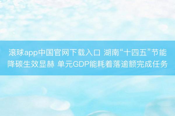 滚球app中国官网下载入口 湖南“十四五”节能降碳生效显赫 单元GDP能耗着落逾额完成任务