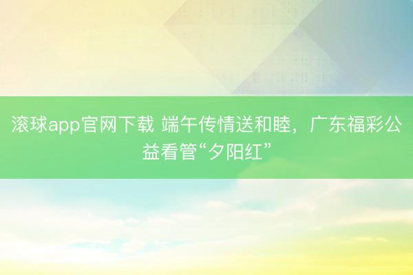 滚球app官网下载 端午传情送和睦，广东福彩公益看管“夕阳红”