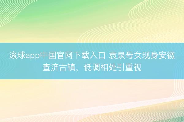 滚球app中国官网下载入口 袁泉母女现身安徽查济古镇，低调相处引重视