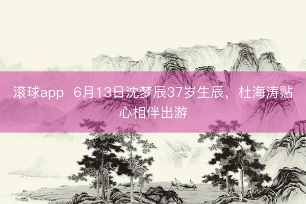 滚球app  6月13日沈梦辰37岁生辰，杜海涛贴心相伴出游
