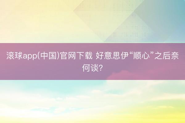 滚球app(中国)官网下载 好意思伊“顺心”之后奈何谈？