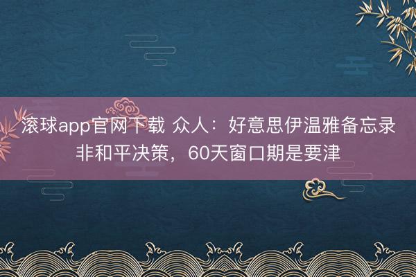 滚球app官网下载 众人:好意思伊温雅备忘录非和平决策,60天窗口期是要津