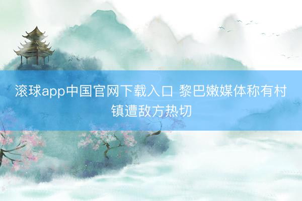 滚球app中国官网下载入口 黎巴嫩媒体称有村镇遭敌方热切