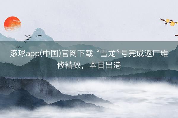 滚球app(中国)官网下载 “雪龙”号完成返厂维修精致,本日出港