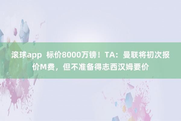 滚球app  标价8000万镑！TA：曼联将初次报价M费，但不准备得志西汉姆要价