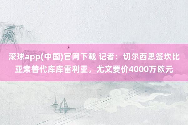 滚球app(中国)官网下载 记者：切尔西思签坎比亚索替代库库雷利亚，尤文要价4000万欧元