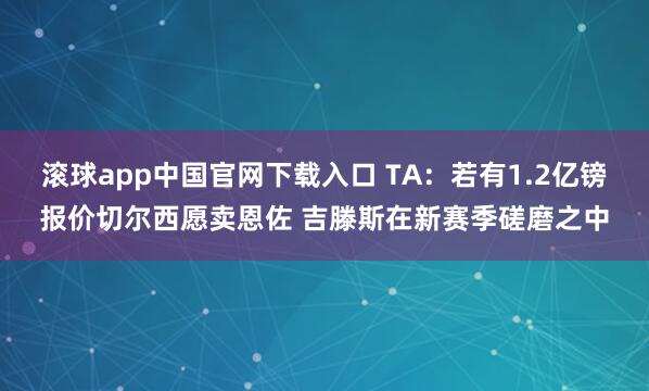 滚球app中国官网下载入口 TA：若有1.2亿镑报价切尔西愿卖恩佐 吉滕斯在新赛季磋磨之中