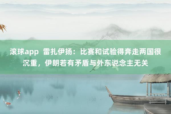 滚球app  雷扎伊扬：比赛和试验得奔走两国很沉重，伊朗若有矛盾与外东说念主无关