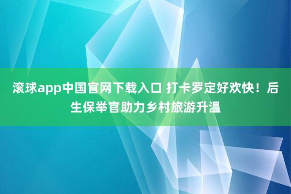 滚球app中国官网下载入口 打卡罗定好欢快！后生保举官助力乡村旅游升温