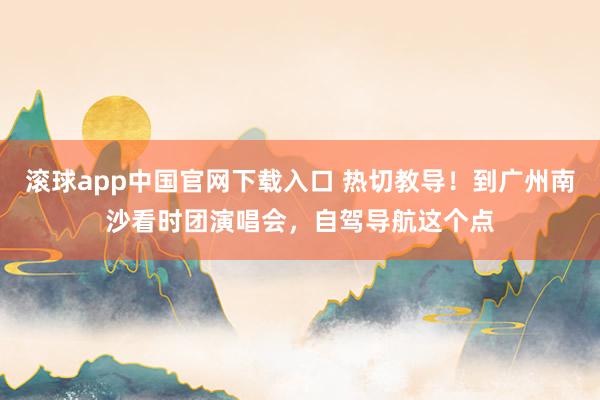 滚球app中国官网下载入口 热切教导！到广州南沙看时团演唱会，自驾导航这个点