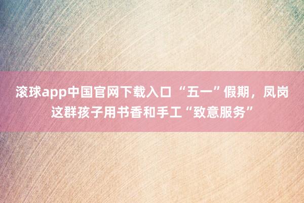 滚球app中国官网下载入口 “五一”假期，凤岗这群孩子用书香和手工“致意服务”