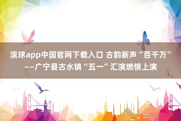 滚球app中国官网下载入口 古韵新声“百千万”——广宁县古水镇“五一”汇演燃情上演