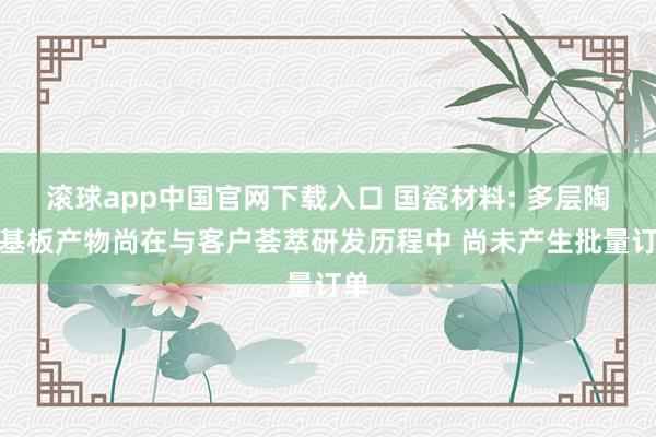 滚球app中国官网下载入口 国瓷材料: 多层陶瓷基板产物尚在与客户荟萃研发历程中 尚未产生批量订单