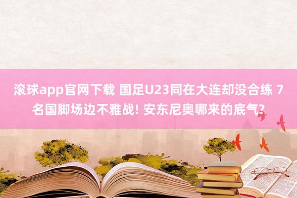 滚球app官网下载 国足U23同在大连却没合练 7名国脚场边不雅战! 安东尼奥哪来的底气?